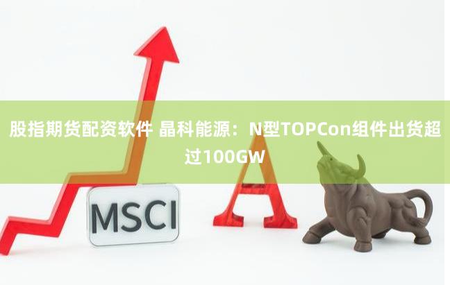 股指期货配资软件 晶科能源：N型TOPCon组件出货超过100GW