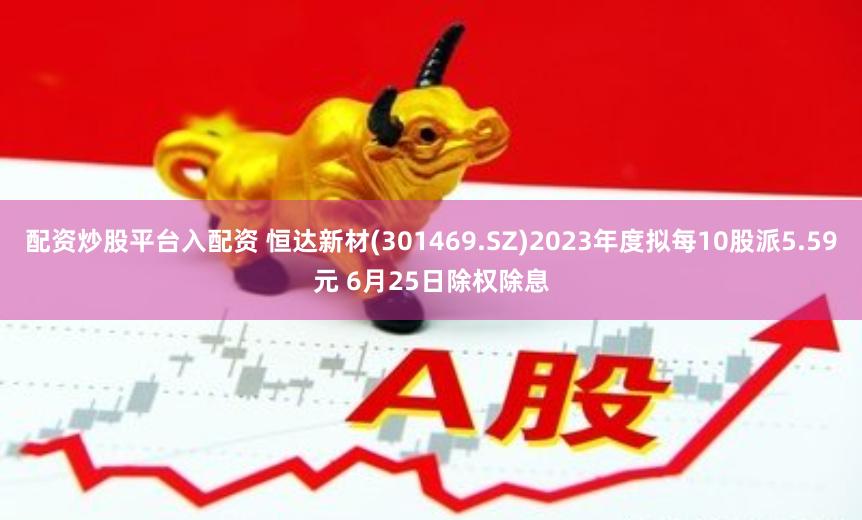 配资炒股平台入配资 恒达新材(301469.SZ)2023年度拟每10股派5.59元 6月25日除权除息