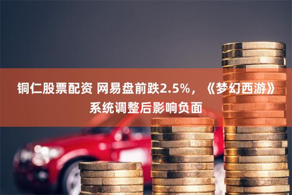 铜仁股票配资 网易盘前跌2.5%，《梦幻西游》系统调整后影响负面