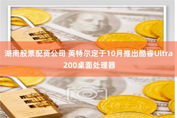 湖南股票配资公司 英特尔定于10月推出酷睿Ultra 200桌面处理器