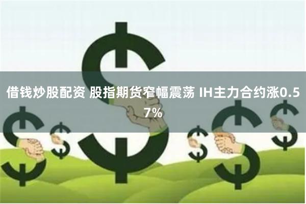 借钱炒股配资 股指期货窄幅震荡 IH主力合约涨0.57%