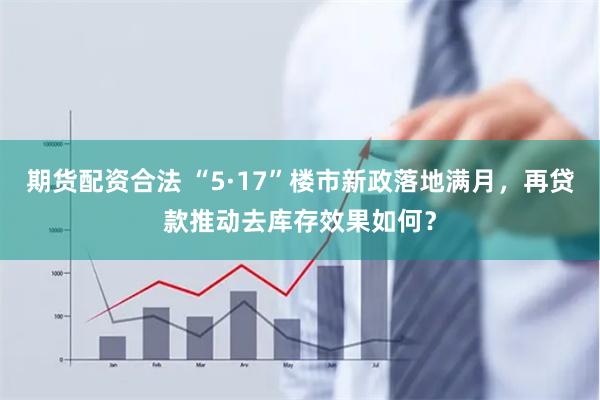 期货配资合法 “5·17”楼市新政落地满月，再贷款推动去库存效果如何？