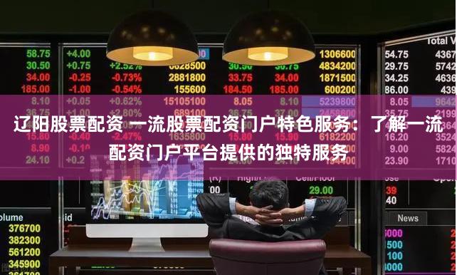 辽阳股票配资 一流股票配资门户特色服务：了解一流配资门户平台提供的独特服务