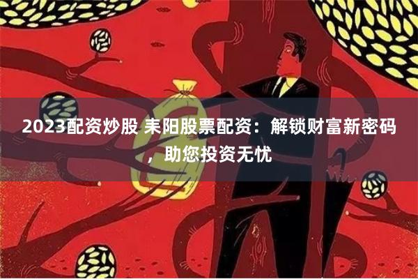 2023配资炒股 耒阳股票配资：解锁财富新密码，助您投资无忧