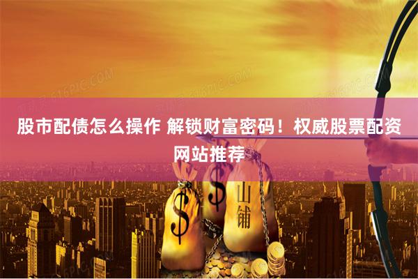 股市配债怎么操作 解锁财富密码！权威股票配资网站推荐