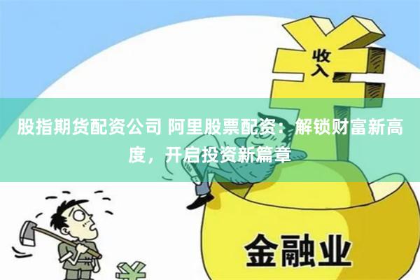 股指期货配资公司 阿里股票配资：解锁财富新高度，开启投资新篇章