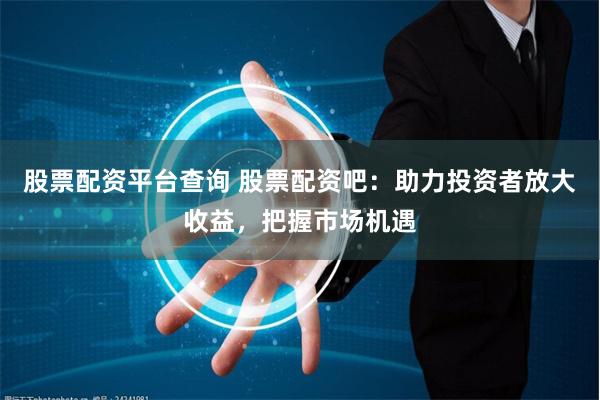 股票配资平台查询 股票配资吧：助力投资者放大收益，把握市场机遇