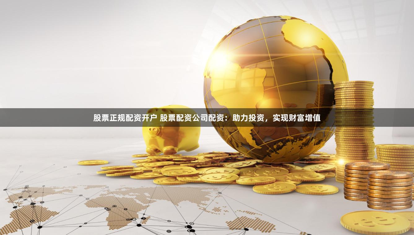 股票正规配资开户 股票配资公司配资：助力投资，实现财富增值