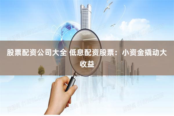 股票配资公司大全 低息配资股票：小资金撬动大收益