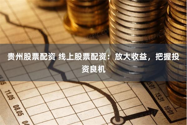 贵州股票配资 线上股票配资：放大收益，把握投资良机