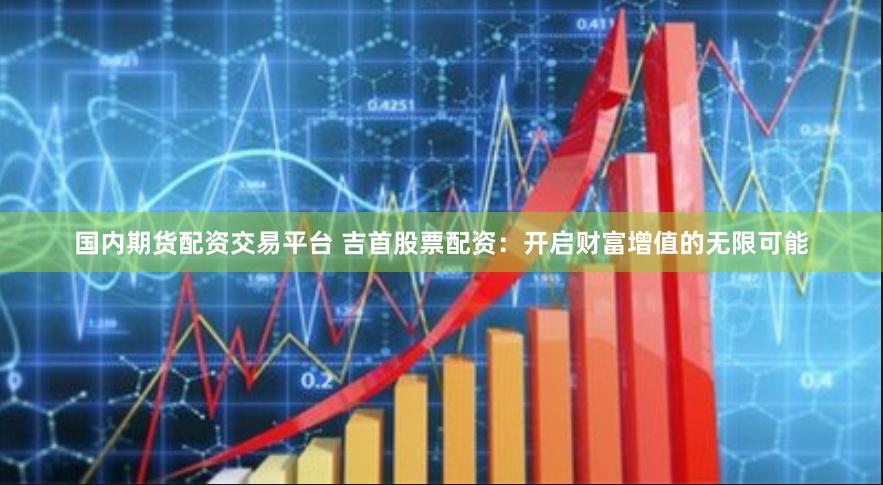 国内期货配资交易平台 吉首股票配资：开启财富增值的无限可能