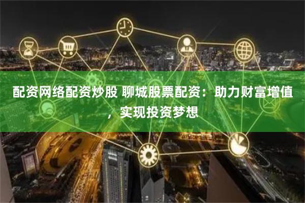 配资网络配资炒股 聊城股票配资：助力财富增值，实现投资梦想
