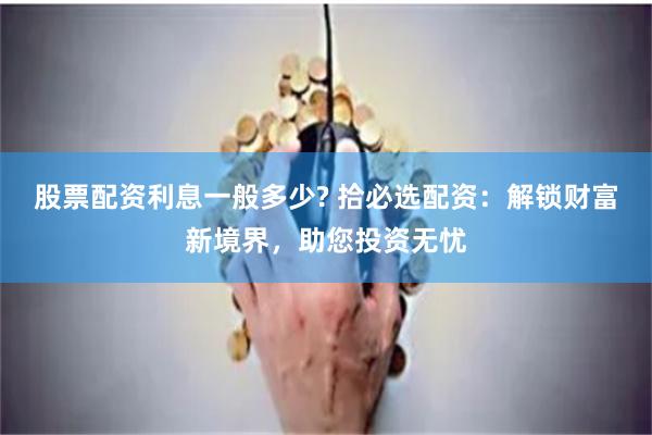 股票配资利息一般多少? 拾必选配资：解锁财富新境界，助您投资无忧