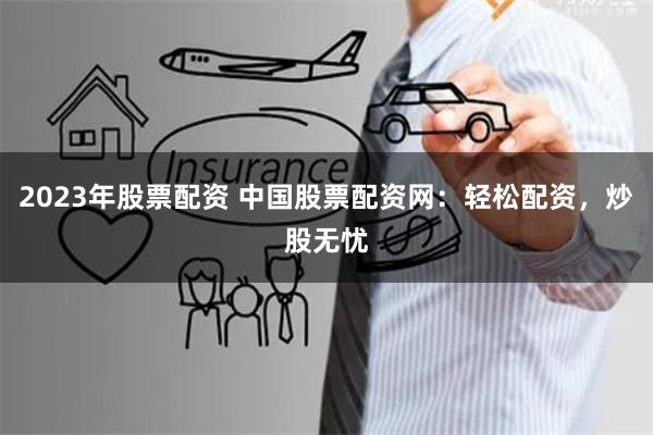 2023年股票配资 中国股票配资网：轻松配资，炒股无忧
